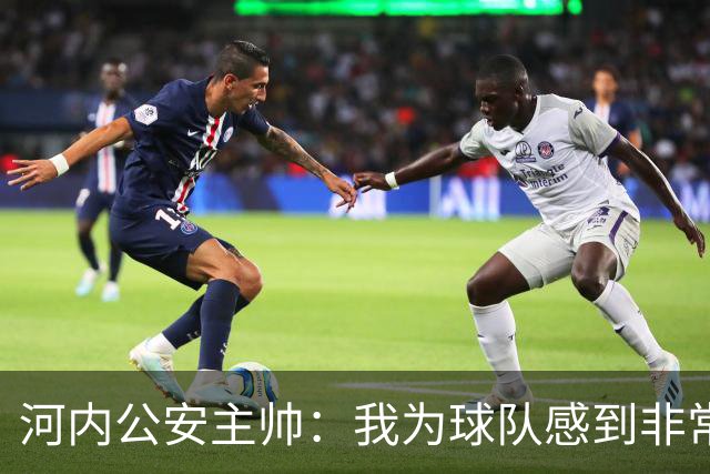 河内公安主帅：我为球队感到非常自豪；我曾被中国队打下课